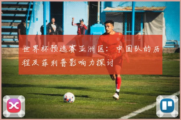 世界杯预选赛亚洲区：中国队的历程及菲利普影响力探讨