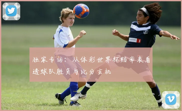 独家专访：从体彩世界杯赔率表看透球队胜负与比分玄机