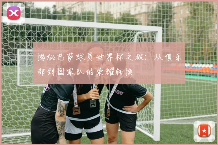 揭秘巴萨球员世界杯之旅：从俱乐部到国家队的荣耀转换