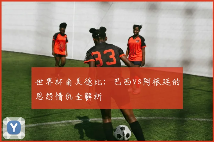 世界杯南美德比：巴西vs阿根廷的恩怨情仇全解析