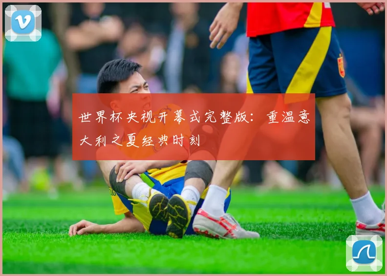 世界杯央视开幕式完整版：重温意大利之夏经典时刻